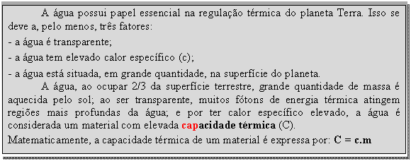 Caixa de texto: A água possui papel essencial na regulação térmica do planeta Terra. Isso se deve a, pelo menos, três fatores:  - a água é transparente;  - a água tem elevado calor específico (c);  - a água está situada, em grande quantidade, na superfície do planeta.   A água, ao ocupar 2/3 da superfície terrestre, grande quantidade de massa é aquecida pelo sol; ao ser transparente, muitos fótons de energia térmica atingem regiões mais profundas da água; e por ter calor específico elevado, a água é considerada um material com elevada capacidade térmica (C).   Matematicamente, a capacidade térmica de um material é expressa por: C = c.m